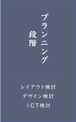 プランニング段階 ・レイアウト検討 ・デザイン検討 ・ＩＣＴ検討